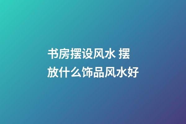 书房摆设风水 摆放什么饰品风水好